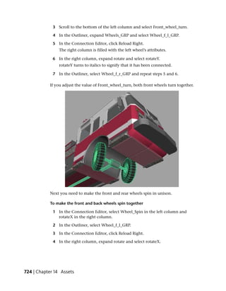 3 Scroll to the bottom of the left column and select Front_wheel_turn.

             4 In the Outliner, expand Wheels_GRP and select Wheel_f_l_GRP.

             5 In the Connection Editor, click Reload Right.
                The right column is filled with the left wheel’s attributes.

             6 In the right column, expand rotate and select rotateY.
                rotateY turns to italics to signify that it has been connected.

             7 In the Outliner, select Wheel_f_r_GRP and repeat steps 5 and 6.

           If you adjust the value of Front_wheel_turn, both front wheels turn together.




           Next you need to make the front and rear wheels spin in unison.

           To make the front and back wheels spin together

             1 In the Connection Editor, select Wheel_Spin in the left column and
               rotateX in the right column.

             2 In the Outliner, select Wheel_f_l_GRP.

             3 In the Connection Editor, click Reload Right.

             4 In the right column, expand rotate and select rotateX.




724 | Chapter 14 Assets
 