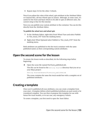 5 Repeat steps 2-4 for the other 3 wheels.

        Now if you adjust the value of the wheel_spin attribute in the Attribute Editor
        or Channel Box, all four wheels spin in unison. Although, in some cases, it’s
        useful for the front and back wheels to be able to spin at different rates, the
        current setup is fine for this tutorial.
        Now you can publish your custom attribute to the container. You can do this
        directly from the Attribute Editor.

        To publish the wheel turn and wheel spin

         1 In the Attribute Editor, right-click Front Wheel Turn and select Publish
           to ‘Fire_truck_CNT’ from the marking menu.

         2 Right-click Wheel Spinand select Publish to ‘Fire_truck_CNT’ from the
           marking menu.

        Both attributes are published to the fire truck container with the same
        published names as their corresponding custom attributes.



Open the second scene for the lesson
        To ensure the lesson works as described, do the following steps before
        beginning:

        ➤   Open the scene file named FireTruck_published.mb.
            This file can be found in the Getting Started directory that you set as
            your Maya project:
            Getting Started/Assets/Firetruck_published.mb
            The scene contains the same fire truck model but with a complete set of
            published attributes.



Creating a template
        Once you’ve published all your attributes, you can create a template from
        your asset. A template defines which published attributes an asset needs to be
        considered complete. You can then re-purpose this template for use with
        future fire truck models, or in our case, any emergency vehicle.
        To create a template, you first need to open the Asset Editor.




                                       Open the second scene for the lesson | 725
 
