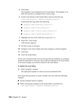 5 Click Open.
                  The template is now displayed in the Script Editor. The template is an
                  XML file and thus is arranged with a series of tags.

               6 Scroll to the bottom of the Script Editor until you find the tag
                  <view name='Animator' template='emergency_vehicle'>
                  Underneath this tag, delete the following:
                  ■   <property name='headlight_intensity'/>

                  ■   <property name='siren_intensity'/>

                  ■   <property name='interior_light_intensity'/>

                  ■   <property name=’transMinusRotatePivot’/>

               7 Highlight the text of the XML file or press Ctrl + A.

               8 Select File > Save Script.
                  A file browser appears.

               9 Set Files of type to All types.

            10 Navigate to the Assets folder and select emegency_vehicle.template.

            11 Click Save.

            12 Close the Script Editor.

           You’ve now customized the View by leaving only the attributes an animator
           would be interested in. However, this is still not reflected in the Asset Editor.
           To see your changes, you need to refresh to the Asset Editor.

           To update the Asset Editor

            ➤     Select Template > Reload.
                  The right panel updates to show you your customized View.

           Now repeat the procedure to create a Shader view, but with the following
           changes:

           ■     Set the template Name to Lighter.

           ■     When viewing the template in the Script Editor, scroll down to
                 <view name='Lighter' template='emergency_vehicle'>




728 | Chapter 14 Assets
 