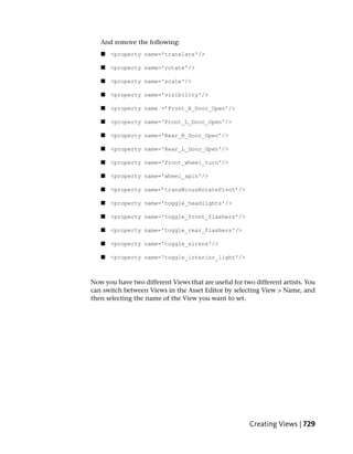 And remove the following:
   ■   <property name='translate'/>

   ■   <property name='rotate'/>

   ■   <property name='scale'/>

   ■   <property name='visibility'/>

   ■   <property name =’Front_R_Door_Open’/>

   ■   <property name='Front_L_Door_Open'/>

   ■   <property name='Rear_R_Door_Open'/>

   ■   <property name='Rear_L_Door_Open'/>

   ■   <property name='front_wheel_turn'/>

   ■   <property name='wheel_spin'/>

   ■   <property name=’transMinusRotatePivot’/>

   ■   <property name='toggle_headlights'/>

   ■   <property name='toggle_front_flashers'/>

   ■   <property name='toggle_rear_flashers'/>

   ■   <property name='toggle_sirens'/>

   ■   <property name='toggle_interior_light'/>



Now you have two different Views that are useful for two different artists. You
can switch between Views in the Asset Editor by selecting View > Name, and
then selecting the name of the View you want to set.




                                                       Creating Views | 729
 