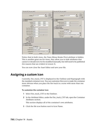 Notice that in both views, the Trans Minus Rotate Pivot attribute is hidden.
           This is another great use for views, they allow you to hide attributes that
           cannot or should not ever be modified manually, but still need to be published
           (for reasons that are evident in Lesson 2).
           You can now close the Asset Editor and save your file.



Assigning a custom icon
           Currently, Fire_truck_CNT is displayed in the Outliner and Hypergraph with
           the standard container icon. You can customize this icon to make the container
           more obvious when you place the fire truck in a scene with more than one
           container.

           To customize the container icon

             1 Select Fire_truck_CNT in the Outliner.

             2 In the Attribute Editor, under the Fire_truck_CNT tab, open the Container
               Attributes section.
                This section displays all of the container’s own attributes.

             3 Click the file icon button next to Icon Name.




730 | Chapter 14 Assets
 
