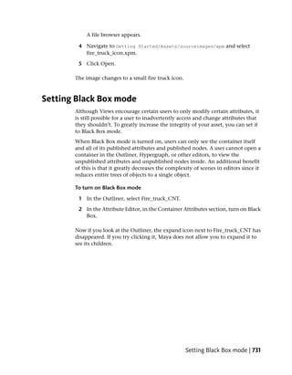 A file browser appears.

        4 Navigate to Getting Started/Assets/sourceimages/xpm and select
          fire_truck_icon.xpm.

        5 Click Open.

       The image changes to a small fire truck icon.



Setting Black Box mode
       Although Views encourage certain users to only modify certain attributes, it
       is still possible for a user to inadvertently access and change attributes that
       they shouldn’t. To greatly increase the integrity of your asset, you can set it
       to Black Box mode.
       When Black Box mode is turned on, users can only see the container itself
       and all of its published attributes and published nodes. A user cannot open a
       container in the Outliner, Hypergraph, or other editors, to view the
       unpublished attributes and unpublished nodes inside. An additional benefit
       of this is that it greatly decreases the complexity of scenes in editors since it
       reduces entire trees of objects to a single object.

       To turn on Black Box mode

        1 In the Outliner, select Fire_truck_CNT.

        2 In the Attribute Editor, in the Container Attributes section, turn on Black
          Box.

       Now if you look at the Outliner, the expand icon next to Fire_truck_CNT has
       disappeared. If you try clicking it, Maya does not allow you to expand it to
       see its children.




                                                       Setting Black Box mode | 731
 