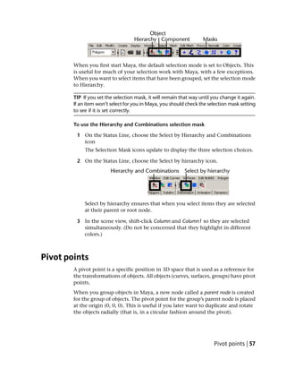 When you first start Maya, the default selection mode is set to Objects. This
        is useful for much of your selection work with Maya, with a few exceptions.
        When you want to select items that have been grouped, set the selection mode
        to Hierarchy.

        TIP If you set the selection mask, it will remain that way until you change it again.
        If an item won’t select for you in Maya, you should check the selection mask setting
        to see if it is set correctly.

        To use the Hierarchy and Combinations selection mask

         1 On the Status Line, choose the Select by Hierarchy and Combinations
           icon
             The Selection Mask icons update to display the three selection choices.

         2 On the Status Line, choose the Select by hierarchy icon.




             Select by hierarchy ensures that when you select items they are selected
             at their parent or root node.

         3 In the scene view, shift-click Column and Column1 so they are selected
           simultaneously. (Do not be concerned that they highlight in different
           colors.)



Pivot points
        A pivot point is a specific position in 3D space that is used as a reference for
        the transformations of objects. All objects (curves, surfaces, groups) have pivot
        points.
        When you group objects in Maya, a new node called a parent node is created
        for the group of objects. The pivot point for the group’s parent node is placed
        at the origin (0, 0, 0). This is useful if you later want to duplicate and rotate
        the objects radially (that is, in a circular fashion around the pivot).




                                                                         Pivot points | 57
 