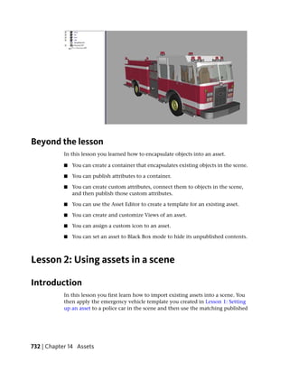 Beyond the lesson
            In this lesson you learned how to encapsulate objects into an asset.

            ■   You can create a container that encapsulates existing objects in the scene.

            ■   You can publish attributes to a container.

            ■   You can create custom attributes, connect them to objects in the scene,
                and then publish those custom attributes.

            ■   You can use the Asset Editor to create a template for an existing asset.

            ■   You can create and customize Views of an asset.

            ■   You can assign a custom icon to an asset.

            ■   You can set an asset to Black Box mode to hide its unpublished contents.



Lesson 2: Using assets in a scene

Introduction
            In this lesson you first learn how to import existing assets into a scene. You
            then apply the emergency vehicle template you created in Lesson 1: Setting
            up an asset to a police car in the scene and then use the matching published




732 | Chapter 14 Assets
 