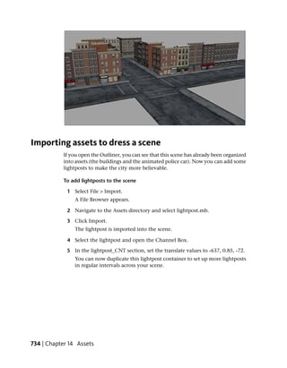 Importing assets to dress a scene
           If you open the Outliner, you can see that this scene has already been organized
           into assets (the buildings and the animated police car). Now you can add some
           lightposts to make the city more believable.

           To add lightposts to the scene

             1 Select File > Import.
                A File Browser appears.

             2 Navigate to the Assets directory and select lightpost.mb.

             3 Click Import.
                The lightpost is imported into the scene.

             4 Select the lightpost and open the Channel Box.

             5 In the lightpost_CNT section, set the translate values to -637, 0.85, -72.
                You can now duplicate this lightpost container to set up more lightposts
                in regular intervals across your scene.




734 | Chapter 14 Assets
 