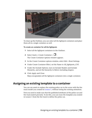 To clean up the Outliner, you can select all the lightpost containers and place
        them all in a single container as well.

        To create an container for all the lightposts

         1 Select all the lightpost containers in the Outliner.

         2 Select Assets > Create Container >        .
             The Create Container options window appears.

         3 In the Create Container options window, select Edit > Reset Settings.

         4 Under Create Container Effect, set the Name to All_lightposts_CNT.

         5 Under the Include Options, turn on Include Shaders and Include
           Hierarchy, and set the hierarchy to Below (including shapes).

         6 Click Apply and Close.
             Maya encapsulates all the lightpost containers into a single container.



Assigning an existing template to a container
        You can use assets to replace the existing police car in the scene with the fire
        truck model you created in Lesson 1, without losing the existing animation.
        First you need to make sure that the published attributes of the police car and
        fire truck match precisely. To do this, you can reuse the template you created
        in Lesson 1 from the fire truck to define the police car.




                              Assigning an existing template to a container | 735
 