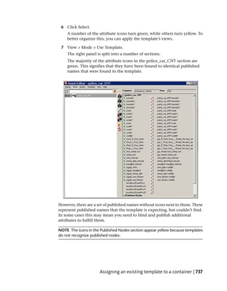 6 Click Select.
    A number of the attribute icons turn green, while others turn yellow. To
    better organize this, you can apply the template’s views.

 7 View > Mode > Use Template.
    The right panel is split into a number of sections.
    The majority of the attribute icons in the police_car_CNT section are
    green. This signifies that they have been bound to identical published
    names that were found in the template.




However, there are a set of published names without icons next to them. These
represent published names that the template is expecting, but couldn’t find.
In some cases this may mean you need to bind and publish additional
attributes to fulfill them.

NOTE The icons in the Published Nodes section appear yellow because templates
do not recognize published nodes.




                      Assigning an existing template to a container | 737
 