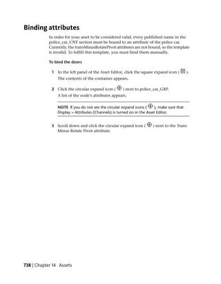 Binding attributes
            In order for your asset to be considered valid, every published name in the
            police_car_CNT section must be bound to an attribute of the police car.
            Currently, the transMinusRotatePivot attributes are not bound, so the template
            is invalid. To fulfill this template, you must bind them manually.

            To bind the doors

             1 In the left panel of the Asset Editor, click the square expand icon (        ).
                The contents of the container appears.

             2 Click the circular expand icon (      ) next to police_car_GRP.
                A list of the node’s attributes appears.

                NOTE If you do not see the circular expand icons (      ), make sure that
                Display > Attributes (Channels) is turned on in the Asset Editor.


             3 Scroll down and click the circular expand icon (        ) next to the Trans
               Minus Rotate Pivot attribute.




738 | Chapter 14 Assets
 