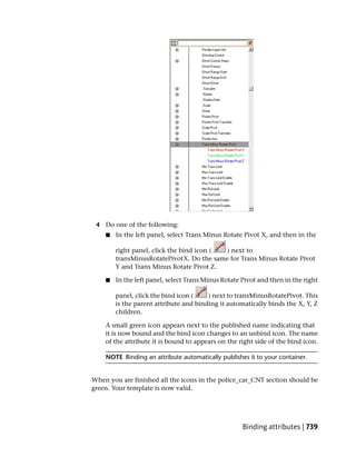 4 Do one of the following:
    ■   In the left panel, select Trans Minus Rotate Pivot X, and then in the

        right panel, click the bind icon ( ) next to
        transMinusRotatePivotX. Do the same for Trans Minus Rotate Pivot
        Y and Trans Minus Rotate Pivot Z.

    ■   In the left panel, select Trans Minus Rotate Pivot and then in the right

        panel, click the bind icon (    ) next to transMinusRotatePivot. This
        is the parent attribute and binding it automatically binds the X, Y, Z
        children.

    A small green icon appears next to the published name indicating that
    it is now bound and the bind icon changes to an unbind icon. The name
    of the attribute it is bound to appears on the right side of the bind icon.

    NOTE Binding an attribute automatically publishes it to your container.


When you are finished all the icons in the police_car_CNT section should be
green. Your template is now valid.




                                                     Binding attributes | 739
 