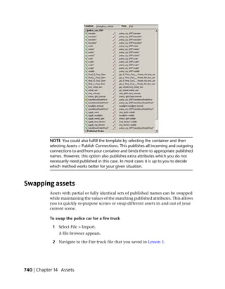 NOTE You could also fulfill the template by selecting the container and then
           selecting Assets > Publish Connections. This publishes all incoming and outgoing
           connections to and from your container and binds them to appropriate published
           names. However, this option also publishes extra attributes which you do not
           necessarily need published in this case. In most cases it is up to you to decide
           which method works better for your given situation.



Swapping assets
           Assets with partial or fully identical sets of published names can be swapped
           while maintaining the values of the matching published attributes. This allows
           you to quickly re-purpose scenes or swap different assets in and out of your
           current scene.

           To swap the police car for a fire truck

             1 Select File > Import.
                A file browser appears.

             2 Navigate to the Fire truck file that you saved in Lesson 1.




740 | Chapter 14 Assets
 