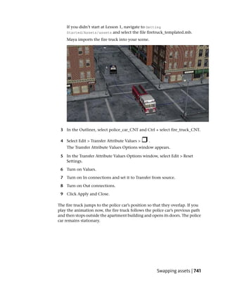 If you didn’t start at Lesson 1, navigate to Getting
    Started/Assets/assets and select the file firetruck_templated.mb.
    Maya imports the fire truck into your scene.




 3 In the Outliner, select police_car_CNT and Ctrl + select fire_truck_CNT.

 4 Select Edit > Transfer Attribute Values >     .
    The Transfer Attribute Values Options window appears.

 5 In the Transfer Attribute Values Options window, select Edit > Reset
   Settings.

 6 Turn on Values.

 7 Turn on In connections and set it to Transfer from source.

 8 Turn on Out connections.

 9 Click Apply and Close.

The fire truck jumps to the police car’s position so that they overlap. If you
play the animation now, the fire truck follows the police car’s previous path
and then stops outside the apartment building and opens its doors. The police
car remains stationary.




                                                      Swapping assets | 741
 