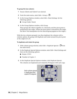 To group the two columns

             1 Ensure Column and Column1 are selected.

             2 From the main menu, select Edit > Group >         .

             3 In the Group Options window, select Edit > Reset Settings. Set the
               following options:
                ■   Group Under: Parent

             4 In the Group Options window, click Group.
                Maya groups the objects together in a hierarchy and the pivot point is
                positioned at the origin. (When the pivot point is relocated to the origin
                the Move Tool manipulator for the selected group appears at the origin.)

           With the two columns grouped, you then duplicate the columns with a
           rotation option, the groups will duplicate and rotate around the pivot point
           at the origin (0, 0, 0).

           To duplicate and rotate the group

             1 With column group selected, select Edit > Duplicate Special >       from
               the main menu.

             2 In the Duplicate Special Options window, select Edit > Reset Settings and
               then set the following options:
                ■   Rotate: 0 90 0

                ■   Number of Copies: 3

             3 In the Duplicate Special Options window, click Duplicate Special.
                The columns are duplicated and rotated by 90 degrees with each copy.




58 | Chapter 2 Maya Basics
 