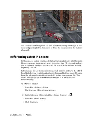 You can now delete the police car asset from the scene by selecting it in the
           scene and pressing Delete. Remember to delete the container from the Outliner
           afterward.



Referencing assets in a scene
           In the previous section you imported a fire truck asset directly into the scene.
           However, you can also reference assets from other files. File referencing allows
           you to represent an object from another file in your scene without actually
           importing that file.
           References do not use as much memory as full imports, and have the added
           benefit of allowing you to tweak referenced material in their source files, and
           have the referenced material automatically update in your main file. This
           allows multiple people to work on different pieces of a single scene
           simultaneously.

           To reference an asset

             1 Select File > Reference Editor.
                The Reference Editor window appears.

             2 In the Reference Editor, select File > Create Reference >      .

             3 Select Edit > Reset Settings.

             4 Click Reference.




742 | Chapter 14 Assets
 