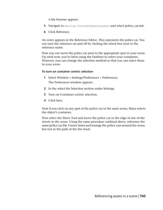 A file browser appears.

 5 Navigate to Getting Started/Assets/assets and select police_car.mb.

 6 Click Reference.

An entry appears in the Reference Editor. This represents the police car. You
can turn the reference on and off by clicking the check box next to the
reference name.
Now you can move the police car asset to the appropriate spot in your scene.
Up until now, you’ve been using the Outliner to select your containers.
However, you can change the selection method so that you can select them
in your scene.

To turn on container centric selection

 1 Select Window > Settings/Preferences > Preferences.
    The Preferences window appears.

 2 In the select the Selection section under Settings.

 3 Turn on Container centric selection.

 4 Click Save.

Now if you click on any part of the police car in the main scene, Maya selects
the object’s container.
Now select the Move Tool and move the police car to the edge of one of the
streets in the scene. Using the same procedure outlined above, reference the
same police car file 3 more times and arrange the police cars around the scene,
but not in the path of the fire truck.




                                         Referencing assets in a scene | 743
 