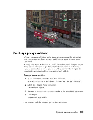 Creating a proxy container
        With so many new additions to the scene, you may notice the interactive
        performance slowing down. You can speed up your scene by using proxy
        containers.
        A proxy is an object that stands in a scene for another, more complex object.
        Proxy objects allow you to quickly switch between complex and simple
        representations of an object in your scene. They are useful for temporarily
        reducing the complexity of the scene as you work with it.

        To export a proxy container

         1 In the scene view, select the fire’s fluid container.
            Since container-centric selection is on, this selects the fire’s container.

         2 Select File > Export Proxy Container.
            A file browser appears.

         3 Navigate to Getting Started/Assets and type the name flame_proxy.mb.

         4 Click Export.
            Maya creates a proxy file.

        Now you can load the proxy to represent the container.




                                                   Creating a proxy container | 745
 