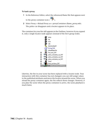 To load a proxy

             1 In the Reference Editor, select the referenced flame file that appears next

                to the proxy container icon (       ).

             2 Select Proxy > Reload Proxy as > proxyContainer (flame_proxy.mb).
                The police car disappears and a locator appears in its place.

           The container for your fire still appears in the Outliner, however if you expand
           it, only a single locator node appears (instead of the fire’s group node).




           Likewise, the fire in your scene has been replaced with a locator node. Your
           interaction with this container has not changed, you can still assign values
           to the published attributes and move the locator around the scene. When you
           reload the proxy container again, the fire reflects those changes. However, if
           you play the scene when the proxy container is active, the scene playback is
           much faster.




746 | Chapter 14 Assets
 