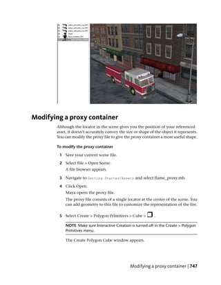 Modifying a proxy container
       Although the locator in the scene gives you the position of your referenced
       asset, it doesn’t accurately convey the size or shape of the object it represents.
       You can modify the proxy file to give the proxy container a more useful shape.

       To modify the proxy container

        1 Save your current scene file.

        2 Select File > Open Scene.
            A file browser appears.

        3 Navigate to Getting Started/Assets and select flame_proxy.mb.

        4 Click Open.
            Maya opens the proxy file.
            The proxy file consists of a single locator at the center of the scene. You
            can add geometry to this file to customize the representation of the fire.

        5 Select Create > Polygon Primitives > Cube >          .

            NOTE Make sure Interactive Creation is turned off in the Create > Polygon
            Primitives menu.

            The Create Polygon Cube window appears.




                                                 Modifying a proxy container | 747
 