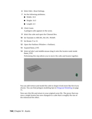 6 Select Edit > Reset Settings.

             7 Set the following attributes:
                ■   Width: 10.5

                ■   Height: 16.5

                ■   Length: 6.5

             8 Click Create.
                A polygon cube appears in the scene.

             9 Select the cube and open the Channel Box.

            10 Set Translate to 400.581, 84.139, -90.849.

            11 Set Rotate Y to 15.

            12 Open the Outliner (Window > Outliner).

            13 Expand flame_CNT.

            14 Select pCube1 and middle-mouse drag it onto the locator node inside
               flame_CNT.
                Performing this step allows you to move the cube and locator together.




           You can add vertices and model the cube to shape it look more like fire if you
           choose. You can find polygon modeling tips in Polygonal Modeling on page
           71.
           Now save this file and return to your original scene file. The proxy that was
           once a single locator has now changed to a cube that is roughly the size of
           the referenced fire effect.




748 | Chapter 14 Assets
 