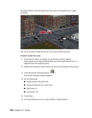 all similar objects (all trash bags and trash cans for example) into a single
           container.




           You can now batch render the scene to see your finished product.

           To batch render the scene

             1 If you haven’t done so already, set all proxies to their original
               representations by right-clicking them and selecting Reload Proxy As >
               original from the marking menu.

             2 Position the camera in a spot where you can see the majority of the action.


             3 Click the Render Settings button (         ).
                The Render Settings window appears.

             4 Set the following:
                ■   Image format: Maya IFF (iff)

                ■   Frame/Animation ext: name.#.ext

                ■   Start frame: 0

                ■   End frame: 170

             5 Click Close.

             6 In the Rendering menu set, select Render > Batch Render.




750 | Chapter 14 Assets
 