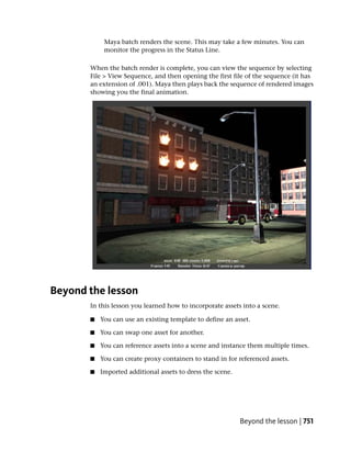 Maya batch renders the scene. This may take a few minutes. You can
            monitor the progress in the Status Line.

       When the batch render is complete, you can view the sequence by selecting
       File > View Sequence, and then opening the first file of the sequence (it has
       an extension of .001). Maya then plays back the sequence of rendered images
       showing you the final animation.




Beyond the lesson
       In this lesson you learned how to incorporate assets into a scene.

       ■   You can use an existing template to define an asset.

       ■   You can swap one asset for another.

       ■   You can reference assets into a scene and instance them multiple times.

       ■   You can create proxy containers to stand in for referenced assets.

       ■   Imported additional assets to dress the scene.




                                                            Beyond the lesson | 751
 