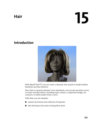 Hair
                                                                    15
Introduction




       With Maya® HairTM, you can create a dynamic hair system to model realistic
       hairstyles and hair behavior.
       Since Hair is a generic dynamic curve simulation, you can also use these curves
       to create non-hair effects, including ropes, chains, a suspension bridge, sea
       creatures, or lofted surface from a curve.
       With Hair you can simulate:

       ■   natural movement and collisions of long hair

       ■   hair blowing in the wind or being blow dried




                                                                                753
 