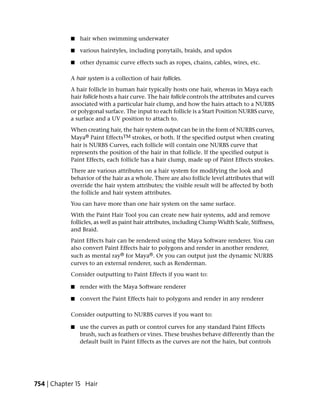 ■   hair when swimming underwater

            ■   various hairstyles, including ponytails, braids, and updos

            ■   other dynamic curve effects such as ropes, chains, cables, wires, etc.

            A hair system is a collection of hair follicles.
            A hair follicle in human hair typically hosts one hair, whereas in Maya each
            hair follicle hosts a hair curve. The hair follicle controls the attributes and curves
            associated with a particular hair clump, and how the hairs attach to a NURBS
            or polygonal surface. The input to each follicle is a Start Position NURBS curve,
            a surface and a UV position to attach to.
            When creating hair, the hair system output can be in the form of NURBS curves,
            Maya® Paint EffectsTM strokes, or both. If the specified output when creating
            hair is NURBS Curves, each follicle will contain one NURBS curve that
            represents the position of the hair in that follicle. If the specified output is
            Paint Effects, each follicle has a hair clump, made up of Paint Effects strokes.
            There are various attributes on a hair system for modifying the look and
            behavior of the hair as a whole. There are also follicle level attributes that will
            override the hair system attributes; the visible result will be affected by both
            the follicle and hair system attributes.
            You can have more than one hair system on the same surface.
            With the Paint Hair Tool you can create new hair systems, add and remove
            follicles, as well as paint hair attributes, including Clump Width Scale, Stiffness,
            and Braid.
            Paint Effects hair can be rendered using the Maya Software renderer. You can
            also convert Paint Effects hair to polygons and render in another renderer,
            such as mental ray® for Maya®. Or you can output just the dynamic NURBS
            curves to an external renderer, such as Renderman.
            Consider outputting to Paint Effects if you want to:

            ■   render with the Maya Software renderer

            ■   convert the Paint Effects hair to polygons and render in any renderer

            Consider outputting to NURBS curves if you want to:

            ■   use the curves as path or control curves for any standard Paint Effects
                brush, such as feathers or vines. These brushes behave differently than the
                default built in Paint Effects as the curves are not the hairs, but controls




754 | Chapter 15 Hair
 