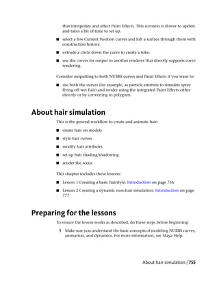 that interpolate and affect Paint Effects. This scenario is slower to update
            and takes a bit of time to set up.

       ■    select a few Current Position curves and loft a surface through them with
            construction history.

       ■    extrude a circle down the curve to create a tube.

       ■    use the curves for output to another renderer that directly supports curve
            rendering.

       Consider outputting to both NURBS curves and Paint Effects if you want to:

       ■    use both the curves (for example, as particle emitters to simulate spray
            flying off wet hair) and render using the integrated Paint Effects either
            directly or by converting to polygons.



About hair simulation
       This is the general workflow to create and animate hair:

       ■    create hair on models

       ■    style hair curves

       ■    modify hair attributes

       ■    set up hair shading/shadowing

       ■    render the scene

       This chapter includes these lessons:

       ■    Lesson 1 Creating a basic hairstyle: Introduction on page 756

       ■    Lesson 2 Creating a dynamic non-hair simulation: Introduction on page
            777



Preparing for the lessons
       To ensure the lesson works as described, do these steps before beginning:

           1 Make sure you understand the basic concepts of modeling NURBS curves,
             animation, and dynamics. For more information, see Maya Help.




                                                         About hair simulation | 755
 