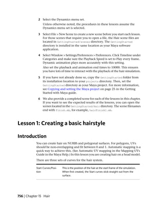 2 Select the Dynamics menu set.
                 Unless otherwise noted, the procedures in these lessons assume the
                 Dynamics menu set is selected.

             3 Select File > New Scene to create a new scene before you start each lesson.
               For those scenes that require you to open a file, the Hair scene files are
               located in GettingStarted/scenes directory. The GettingStarted
               directory is installed in the same location as your Maya software
               application.

             4 Select Window > Settings/Preferences > Preferences. Click Timeline under
               Categories and make sure the Playback Speed is set to Play every frame.
               Dynamic animation plays more accurately with this setting.
                 Also set the playback and animation end times to 10000. This ensures
                 you have lots of time to interact with the playback of the hair simulation.

             5 If you have not already done so, copy the GettingStarted folder from
               its installation location to your projects directory. Then, set the
               GettingStarted directory as your Maya project. For more information,
               see Copying and setting the Maya project on page 25 in the Getting
               Started with Maya guide.

             6 We also provide a completed scene for each of the lessons in this chapter.
               If you want to see the expected results of the lessons, you can open the
               scenes located in the GettingStarted/Hair directory. The scene filenames
               end with Finish.mb, for example, hairFinish1.mb.



Lesson 1: Creating a basic hairstyle

Introduction
            You can create hair on NURBS and polygonal surfaces. For polygons, UVs
            should be non-overlapping and fit between 0 and 1. Automatic mapping is a
            quick way to achieve this. (See Automatic UV mapping in the Mapping UVs
            Guide in the Maya Help.) In this lesson you are creating hair on a head model.
            There are three sets of curves for the hair system.

            Start Curves/Posi-   This is the position of the hair at the start frame of the simulation.
            tion                 When first created, the Start curves stick straight out from the
                                 surface.




756 | Chapter 15 Hair
 