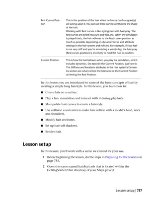 Rest Curves/Posi-    This is the position of the hair when no forces (such as gravity)
       tion                 are acting upon it. You can use these curves to influence the shape
                            of the hair.
                            Working with Rest curves is like styling hair with hairspray. The
                            Rest curves are styled into curls and flips, etc. When the simulation
                            is played back, the hair adheres to the Rest curves position as
                            much as possible depending on dynamic forces and attribute
                            settings in the hair system and follicles. For example, if your hair
                            is not very stiff and you’re simulating a windy day, the hairspray
                            (Rest curves position) is less likely to hold the hair in position.

       Current Position     This is how the hair behaves when you play the simulation, which
                            includes dynamics. Do not edit the Current Position; just view it.
                            The Stiffness and Iterations attributes in the Hair system’s Dynam-
                            ics section are what control the tolerance of the Current Position
                            achieving the Rest Position.


       In this lesson you are introduced to some of the basic concepts of hair by
       creating a simple long hairstyle. In this lesson, you learn how to:

       ■    Create hair on a surface.

       ■    Play a hair simulation and interact with it during playback.

       ■    Manipulate hair curves to create a hairstyle.

       ■    Use collision constraints to make hair collide with a model’s head, neck
            and shoulders.

       ■    Modify hair attributes.

       ■    Set up hair self shadows.

       ■    Render hair.



Lesson setup
       In this lesson, you'll work with a scene we created for your use.

           1 Before beginning the lesson, do the steps in Preparing for the lessons on
             page 755.

           2 Open the scene named hairStart.mb that is located within the
             GettingStarted/Hair directory of your Maya project.




                                                                            Lesson setup | 757
 