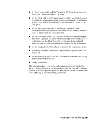 ■   Set the U count to 26 and the V count to 22. These determine how
    many hair curves within each UV range.

■   Set the Passive fill to 0. No passive curves will be used in this lesson.
    The behavior of passive curves is interpolated between neighboring
    active curves. For more information, see Passive hair curves in the
    Hair guide.

■   Set the Randomization to 0.5. A value of 1 represents total
    randomization of placement of hair curves on the surface, whereas a
    value of 0 represents no randomization.

■   Set the Points per hair to 10. This sets the number of segments per
    hair. More segments are needed to make long hair look natural or to
    create complex short hairstyles. As you increase the number of
    segments, you decrease the performance (speed) of the simulation.

■   Set the Length to 10. This value is relative to the world space units.

■   Both the Create Rest Curves and Edge Bounded options should be
    turned off.

■   Turn the Equalize option on. This ensures the hair curves are evenly
    distributed over the surface.

■   Click Create Hairs.

The hair is attached to the scalp and sticks out perpendicular to the
surface. You are looking at the Current Position of the hair, which is also
referred to as the “dynamic” position. Do not edit the hair curves in this
view; edit only in Start Position or Rest Position.




                                         Creating hair on a surface | 759
 