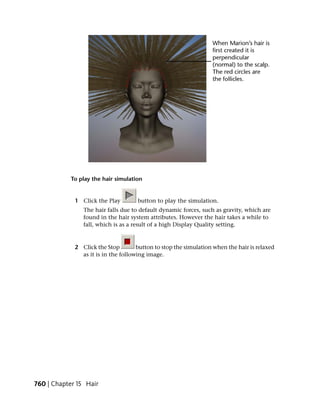 To play the hair simulation


             1 Click the Play        button to play the simulation.
                The hair falls due to default dynamic forces, such as gravity, which are
                found in the hair system attributes. However the hair takes a while to
                fall, which is as a result of a high Display Quality setting.


             2 Click the Stop        button to stop the simulation when the hair is relaxed
               as it is in the following image.




760 | Chapter 15 Hair
 
