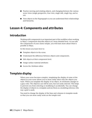 ■   Practice moving and rotating objects, and changing between the various
               scene views (single perspective, four view, single side, single top, and so
               on).

           ■   View objects in the Hypergraph so you can understand their relationships
               and hierarchy.



Lesson 4: Components and attributes

Introduction
           Working with components is an important part of the workflow when working
           in Maya. Components describe objects at a more detailed level. As you edit
           the components of your classic temple, you will learn more about what is
           possible in Maya.
           In this lesson you learn how to:

           ■   Template objects in the scene.

           ■   Understand the difference between objects and components.

           ■   Edit objects at their component level.

           ■   Assign surface material attributes

           ■   Access the Attribute editor



Template display
           When your scene becomes complex, templating the display of some of the
           objects in your scene allows you to more easily select only the objects you
           want. When you template the display of an object, its wireframe changes to
           a gray color. The object(s) can still be seen, but not easily selected. This helps
           to prevent you from selecting or modifying it accidentally. You can change
           the display of objects to a template and use them as a modeling reference (the
           way a grid is used).
           You need to change the display of the base and columns to template mode
           so that you can more easily work on the temple roof.




60 | Chapter 2 Maya Basics
 