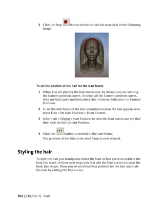 5 Click the Stop        button when the hair has relaxed as in the following
               image.




            To set the position of the hair for the start frame

             1 When you are playing the hair simulation, by default you are viewing
               the Current position curves. To select all the Current position curves,
               click any hair curve and then select Hair > Convert Selection > to Current
               Positions.

             2 To set the start frame of the hair simulation to how the hair appears now,
               select Hair > Set Start Position > From Current.

             3 Select Hair > Display> Start Position to view the Start curves and see that
               they took on the Current Position.


             4 Click the         button to rewind to the start frame.
                 The position of the hair at the start frame is now relaxed.



Styling the hair
            To style the hair you manipulate either the Start or Rest curves to achieve the
            look you want. In these next steps you first edit the Start curves to create the
            basic hair shape. Then you set an initial Rest position for the hair and style
            the hair by editing the Rest curves.




762 | Chapter 15 Hair
 