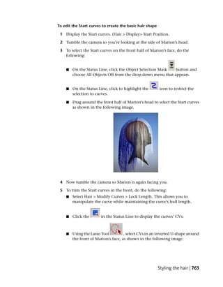 To edit the Start curves to create the basic hair shape

 1 Display the Start curves. (Hair > Display> Start Position.

 2 Tumble the camera so you’re looking at the side of Marion’s head.

 3 To select the Start curves on the front half of Marion’s face, do the
   following:


    ■   On the Status Line, click the Object Selection Mask  button and
        choose All Objects Off from the drop-down menu that appears.


    ■   On the Status Line, click to highlight the        icon to restrict the
        selection to curves.

    ■   Drag around the front half of Marion’s head to select the Start curves
        as shown in the following image.




 4 Now tumble the camera so Marion is again facing you.

 5 To trim the Start curves in the front, do the following:
    ■   Select Hair > Modify Curves > Lock Length. This allows you to
        manipulate the curve while maintaining the curve’s hull length.


    ■   Click the       in the Status Line to display the curves’ CVs.



    ■   Using the Lasso Tool         , select CVs in an inverted U-shape around
        the front of Marion’s face, as shown in the following image.




                                                          Styling the hair | 763
 