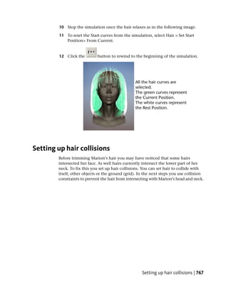 10 Stop the simulation once the hair relaxes as in the following image.

        11 To reset the Start curves from the simulation, select Hair > Set Start
           Position> From Current.


        12 Click the         button to rewind to the beginning of the simulation.




Setting up hair collisions
        Before trimming Marion’s hair you may have noticed that some hairs
        intersected her face. As well hairs currently intersect the lower part of her
        neck. To fix this you set up hair collisions. You can set hair to collide with
        itself, other objects or the ground (grid). In the next steps you use collision
        constraints to prevent the hair from intersecting with Marion’s head and neck.




                                                     Setting up hair collisions | 767
 