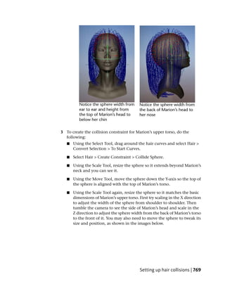 3 To create the collision constraint for Marion’s upper torso, do the
  following:
   ■   Using the Select Tool, drag around the hair curves and select Hair >
       Convert Selection > To Start Curves.

   ■   Select Hair > Create Constraint > Collide Sphere.

   ■   Using the Scale Tool, resize the sphere so it extends beyond Marion’s
       neck and you can see it.

   ■   Using the Move Tool, move the sphere down the Y-axis so the top of
       the sphere is aligned with the top of Marion’s torso.

   ■   Using the Scale Tool again, resize the sphere so it matches the basic
       dimensions of Marion’s upper torso. First try scaling in the X direction
       to adjust the width of the sphere from shoulder to shoulder. Then
       tumble the camera to see the side of Marion’s head and scale in the
       Z direction to adjust the sphere width from the back of Marion’s torso
       to the front of it. You may also need to move the sphere to tweak its
       size and position, as shown in the images below.




                                            Setting up hair collisions | 769
 