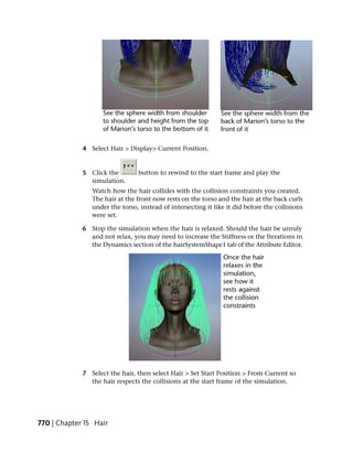 4 Select Hair > Display> Current Position.


             5 Click the        button to rewind to the start frame and play the
               simulation.
                Watch how the hair collides with the collision constraints you created.
                The hair at the front now rests on the torso and the hair at the back curls
                under the torso, instead of intersecting it like it did before the collisions
                were set.

             6 Stop the simulation when the hair is relaxed. Should the hair be unruly
               and not relax, you may need to increase the Stiffness or the Iterations in
               the Dynamics section of the hairSystemShape1 tab of the Attribute Editor.




             7 Select the hair, then select Hair > Set Start Position > From Current so
               the hair respects the collisions at the start frame of the simulation.




770 | Chapter 15 Hair
 