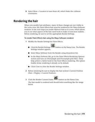 8 Select Show > Locators to turn them off, which hides the collision
          constraints.



Rendering the hair
       When you modify hair attributes, many of these changes are not visible in
       the scene view; the Paint Effects hair must be rendered in the Maya Software
       renderer. In the next steps you render Marion’s hair as it is now, which allows
       you to see what aspects of the hair need work to make it look more realistic.
       Before rendering, be sure to set the appropriate Render Settings.

       To render Paint Effects hair using the Maya Software renderer

        1 Modify the Render Settings for Paint Effects.


           ■   Click the Render Settings       button on the Status Line. The Render
               Settings window appears.

           ■   Select Maya Software from the Render using drop-down list.

           ■   In the Maya Software tab, go to the Paint Effects Rendering Options
               section and turn on Oversample and Oversample post filter. These
               help achieve a better look for the Paint Effects rendering. The option
               Enable stroke rendering is already on by default.

           ■   Click Close to close the Render Settings window.

        2 Before rendering be sure to display the hair system’s Current Position
          (Hair > Display > Current Position).


        3 Click the Render Current Frame           button on the Status Line.
           The hair model is rendered and should look something like the image
           below.




                                                           Rendering the hair | 771
 