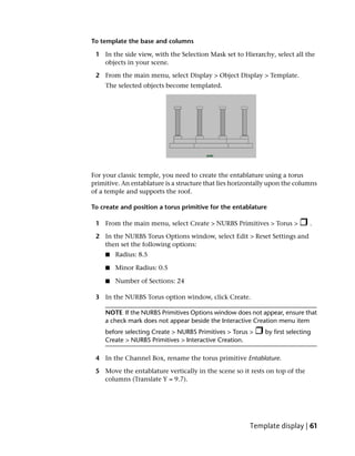 To template the base and columns

 1 In the side view, with the Selection Mask set to Hierarchy, select all the
   objects in your scene.

 2 From the main menu, select Display > Object Display > Template.
     The selected objects become templated.




For your classic temple, you need to create the entablature using a torus
primitive. An entablature is a structure that lies horizontally upon the columns
of a temple and supports the roof.

To create and position a torus primitive for the entablature

 1 From the main menu, select Create > NURBS Primitives > Torus >             .

 2 In the NURBS Torus Options window, select Edit > Reset Settings and
   then set the following options:
     ■   Radius: 8.5

     ■   Minor Radius: 0.5

     ■   Number of Sections: 24

 3 In the NURBS Torus option window, click Create.

    NOTE If the NURBS Primitives Options window does not appear, ensure that
    a check mark does not appear beside the Interactive Creation menu item
    before selecting Create > NURBS Primitives > Torus >     by first selecting
    Create > NURBS Primitives > Interactive Creation.

 4 In the Channel Box, rename the torus primitive Entablature.

 5 Move the entablature vertically in the scene so it rests on top of the
   columns (Translate Y = 9.7).




                                                        Template display | 61
 