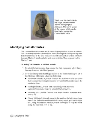 Modifying hair attributes
            You can modify the hair as a whole by modifying the hair system attributes.
            You can modify the look of individual hairs or clumps of hair by editing their
            follicle attributes. In the next steps, you modify various hair system attributes
            to make Marion’s hair look fuller and more realistic. Then you add curl to
            Marion’s hair.

            To modify the thickness of the hair all over

             1 To select the hair system, drag around the hair curves and select Hair >
               Convert Selection > to Hair Systems.

             2 Go to the Clump and Hair Shape section in the hairSystemShape1 tab of
               the Attribute Editor and adjust the following:
                 ■   Hairs Per Clump to 30, which controls the number of hairs per curve
                     (hair clump). Increasing the number of Hairs Per Clump increases the
                     rendering time.

                 ■   Sub Segments to 2, which adds this many points between
                     segments/points and helps to smooth the hair curves.

                 ■   Thinning to 0.5, which controls how much the hair thins out from
                     root to tip.

                 ■   Clump Width to 0.3, which controls the width of the hair clump from
                     root to tip. To further modify the hair clump width, you could adjust
                     the Clump Width Scale attribute, which allows you to vary the width
                     along the hair from root to tip.




772 | Chapter 15 Hair
 