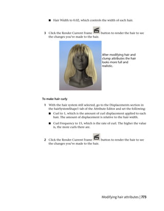 ■   Hair Width to 0.02, which controls the width of each hair.



 3 Click the Render Current Frame       button to render the hair to see
   the changes you’ve made to the hair.




To make hair curly

 1 With the hair system still selected, go to the Displacements section in
   the hairSystemShape1 tab of the Attribute Editor and set the following:
    ■   Curl to 1, which is the amount of curl displacement applied to each
        hair. The amount of displacement is relative to the hair width.

    ■   Curl Frequency to 15, which is the rate of curl. The higher the value
        is, the more curls there are.



 2 Click the Render Current Frame       button to render the hair to see
   the changes you’ve made to the hair.




                                           Modifying hair attributes | 773
 
