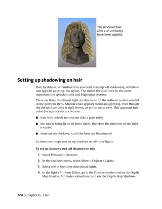Setting up shadowing on hair
            Hair, by default, is translucent so you need to set up self shadowing, otherwise
            hair appears glowing, like nylon. The darker the hair color is, the more
            important the specular color and highlights become.
            There are three directional lights in this scene. In the software render you did
            in the previous steps, Marion’s hair appears blond and glowing, even though
            the default hair color is dark brown, as in the scene view. This apparent hair
            color discrepancy occurs because:

            ■     hair is by default translucent (like a glass tube)

            ■    the hair is being lit by all three lights, therefore the intensity of the light
                 is tripled

            ■     there are no shadows, so all the hairs are illuminated

            In these next steps you set up shadows on all three lights.

            To set up shadows and self shadows on hair

                1 Select Window > Outliner.

                2 In the Outliner menu, select Show > Objects > Lights.

                3 Select one of the three directional lights.

                4 In the light’s Attribute Editor, go to the Shadows section and in the Depth
                  Map Shadow Attributes subsection, turn on Use Depth Map Shadows.




774 | Chapter 15 Hair
 