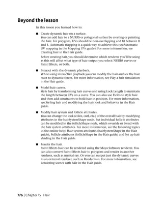 Beyond the lesson
            In this lesson you learned how to:

            ■   Create dynamic hair on a surface.
                You can add hair to a NURBS or polygonal surface by creating or painting
                the hair. For polygons, UVs should be non-overlapping and fit between 0
                and 1. Automatic mapping is a quick way to achieve this (seeAutomatic
                UV mapping in the Mapping UVs guide). For more information, see
                Creating hair in the Hair guide.
                Before creating hair, you should determine which renderer you’ll be using
                as this will affect what type of hair output you select: NURBS curves or
                Paint Effects, or both.

            ■   Interact with the dynamic playback.
                While using interactive playback you can modify the hair and see the hair
                react to dynamic forces. For more information, see Play a hair simulation
                in the Hair guide.

            ■   Model hair curves.
                Style hair by transforming hair curves and using Lock Length to maintain
                the length between CVs on a curve. You can also use Fields to style hair
                and then add constraints to hold hair in position. For more information,
                see Styling hair and modifying the hair look and behavior in the Hair
                guide.

            ■   Modify hair system and follicle attributes.
                You can change the look (color, curl, etc.) of the overall hair by modifying
                attributes in the hairSystemShape node. But individual follicle attributes
                can be modified in the follicleShape node, which override or blend with
                the hair system attributes. For more information, see the following topics
                in the online help: Hair system attributes (hairSystemShape in the Hair
                guide), Follicle attributes (follicleShape in the Hair guide) and Set up hair
                shading in the Hair guide.

            ■   Render the hair.
                Paint Effects hair can be rendered using the Maya Software renderer. You
                can also convert Paint Effects hair to polygons and render in another
                renderer, such as mental ray. Or you can output just the dynamic curves
                to an external renderer, such as Renderman. For more information, see
                Rendering scenes with hair in the Hair guide.




776 | Chapter 15 Hair
 