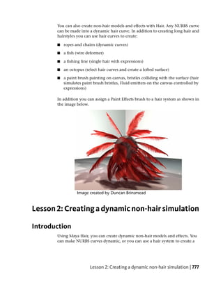 You can also create non-hair models and effects with Hair. Any NURBS curve
       can be made into a dynamic hair curve. In addition to creating long hair and
       hairstyles you can use hair curves to create:

       ■   ropes and chains (dynamic curves)

       ■   a fish (wire deformer)

       ■   a fishing line (single hair with expressions)

       ■   an octopus (select hair curves and create a lofted surface)

       ■   a paint brush painting on canvas, bristles colliding with the surface (hair
           simulates paint brush bristles, Fluid emitters on the canvas controlled by
           expressions)

       In addition you can assign a Paint Effects brush to a hair system as shown in
       the image below.




Lesson 2: Creating a dynamic non-hair simulation

Introduction
       Using Maya Hair, you can create dynamic non-hair models and effects. You
       can make NURBS curves dynamic, or you can use a hair system to create a




                         Lesson 2: Creating a dynamic non-hair simulation | 777
 