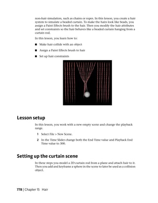 non-hair simulation, such as chains or ropes. In this lesson, you create a hair
            system to simulate a beaded curtain. To make the hairs look like beads, you
            assign a Paint Effects brush to the hair. Then you modify the hair attributes
            and set constraints so the hair behaves like a beaded curtain hanging from a
            curtain rod.
            In this lesson, you learn how to:

            ■    Make hair collide with an object

            ■    Assign a Paint Effects brush to hair

            ■    Set up hair constraints




Lesson setup
            In this lesson, you work with a new empty scene and change the playback
            range.

                1 Select File > New Scene.

                2 In the Time Slider change both the End Time value and Playback End
                  Time value to 300.



Setting up the curtain scene
            In these steps you model a 2D curtain rod from a plane and attach hair to it.
            Then you add and keyframe a sphere in the scene to later be used as a collision
            object.




778 | Chapter 15 Hair
 