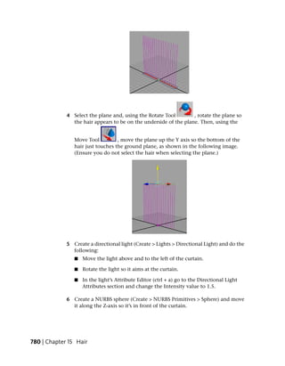4 Select the plane and, using the Rotate Tool        , rotate the plane so
               the hair appears to be on the underside of the plane. Then, using the


                Move Tool          , move the plane up the Y axis so the bottom of the
                hair just touches the ground plane, as shown in the following image.
                (Ensure you do not select the hair when selecting the plane.)




             5 Create a directional light (Create > Lights > Directional Light) and do the
               following:
                ■   Move the light above and to the left of the curtain.

                ■   Rotate the light so it aims at the curtain.

                ■   In the light’s Attribute Editor (ctrl + a) go to the Directional Light
                    Attributes section and change the Intensity value to 1.5.

             6 Create a NURBS sphere (Create > NURBS Primitives > Sphere) and move
               it along the Z-axis so it’s in front of the curtain.




780 | Chapter 15 Hair
 