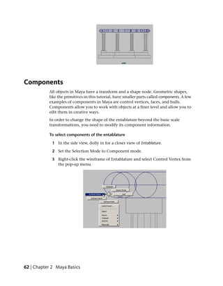 Components
           All objects in Maya have a transform and a shape node. Geometric shapes,
           like the primitives in this tutorial, have smaller parts called components. A few
           examples of components in Maya are control vertices, faces, and hulls.
           Components allow you to work with objects at a finer level and allow you to
           edit them in creative ways.
           In order to change the shape of the entablature beyond the basic scale
           transformations, you need to modify its component information.

           To select components of the entablature

             1 In the side view, dolly in for a closer view of Entablature.

             2 Set the Selection Mode to Component mode.

             3 Right-click the wireframe of Entablature and select Control Vertex from
               the pop-up menu.




62 | Chapter 2 Maya Basics
 