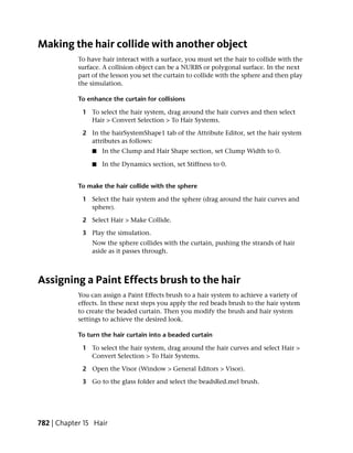 Making the hair collide with another object
            To have hair interact with a surface, you must set the hair to collide with the
            surface. A collision object can be a NURBS or polygonal surface. In the next
            part of the lesson you set the curtain to collide with the sphere and then play
            the simulation.

            To enhance the curtain for collisions

             1 To select the hair system, drag around the hair curves and then select
               Hair > Convert Selection > To Hair Systems.

             2 In the hairSystemShape1 tab of the Attribute Editor, set the hair system
               attributes as follows:
                ■   In the Clump and Hair Shape section, set Clump Width to 0.

                ■   In the Dynamics section, set Stiffness to 0.


            To make the hair collide with the sphere

             1 Select the hair system and the sphere (drag around the hair curves and
               sphere).

             2 Select Hair > Make Collide.

             3 Play the simulation.
                Now the sphere collides with the curtain, pushing the strands of hair
                aside as it passes through.



Assigning a Paint Effects brush to the hair
            You can assign a Paint Effects brush to a hair system to achieve a variety of
            effects. In these next steps you apply the red beads brush to the hair system
            to create the beaded curtain. Then you modify the brush and hair system
            settings to achieve the desired look.

            To turn the hair curtain into a beaded curtain

             1 To select the hair system, drag around the hair curves and select Hair >
               Convert Selection > To Hair Systems.

             2 Open the Visor (Window > General Editors > Visor).

             3 Go to the glass folder and select the beadsRed.mel brush.




782 | Chapter 15 Hair
 