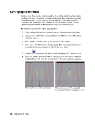 Setting up constraints
            In these next steps you tie up the middle section of the beaded curtain by first
            modeling the Start curves into a bound position and then creating a constraint
            to hold the curves in that position during playback. With a Hair to Hair
            constraint the hair curves stick together at the constraint locator, but also
            dynamically move from root to tip when forces or collisions occur.

            To model the curtain into a tied-back position

             1 Dolly and tumble in the scene until you are facing the curtain directly.

             2 Drag to select all the hair curves and then select Hair > Convert Selection
               > To Start Curves.

             3 Select a block of Start curves in the middle of the curtain.

             4 Select Hair > Modify Curves > Lock Length. This ensures the entire curve
               is modified when you transform CVs in the next steps.


             5 Click the        button on the Status Line to display the CVs on the curves.

             6 Select the middle three rows of CVs on the selected hair curves and then,
               using the Scale Tool, scale the CVs inwards so the hairs are pulled together.




784 | Chapter 15 Hair
 