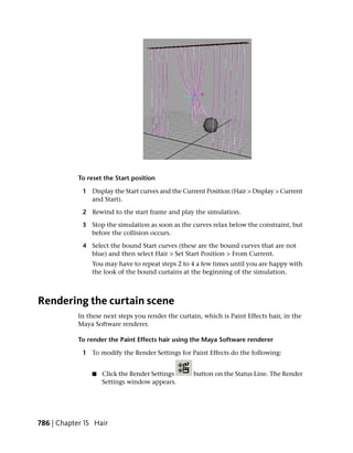 To reset the Start position

             1 Display the Start curves and the Current Position (Hair > Display > Current
               and Start).

             2 Rewind to the start frame and play the simulation.

             3 Stop the simulation as soon as the curves relax below the constraint, but
               before the collision occurs.

             4 Select the bound Start curves (these are the bound curves that are not
               blue) and then select Hair > Set Start Position > From Current.
                You may have to repeat steps 2 to 4 a few times until you are happy with
                the look of the bound curtains at the beginning of the simulation.



Rendering the curtain scene
            In these next steps you render the curtain, which is Paint Effects hair, in the
            Maya Software renderer.

            To render the Paint Effects hair using the Maya Software renderer

             1 To modify the Render Settings for Paint Effects do the following:


                ■   Click the Render Settings       button on the Status Line. The Render
                    Settings window appears.




786 | Chapter 15 Hair
 